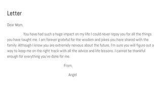 Letter
Dear Mom,
You have had such a huge impact on my life I could never repay you for all the things
you have taught me. I am forever grateful for the wisdom and jokes you have shared with the
family. Although I know you are extremely nervous about the future, I’m sure you will figure out a
way to keep me on the right track with all the advice and life lessons. I cannot be thankful
enough for everything you’ve done for me.
From,
Angel
 