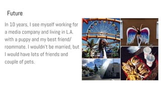 Future
In 10 years, I see myself working for
a media company and living in L.A.
with a puppy and my best friend/
roommate. I wouldn’t be married, but
I would have lots of friends and
couple of pets.
 