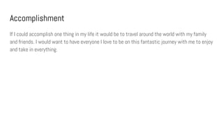 Accomplishment
If I could accomplish one thing in my life it would be to travel around the world with my family
and friends. I would want to have everyone I love to be on this fantastic journey with me to enjoy
and take in everything.
 