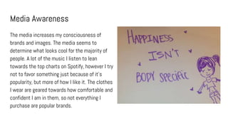 Media Awareness
The media increases my consciousness of
brands and images. The media seems to
determine what looks cool for the majority of
people. A lot of the music I listen to lean
towards the top charts on Spotify, however I try
not to favor something just because of it’s
popularity, but more of how I like it. The clothes
I wear are geared towards how comfortable and
confident I am in them, so not everything I
purchase are popular brands.
 