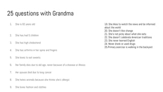 25 questions with Grandma
1. She is 82 years old
2. She has had 5 children
3. She has high cholesterol
4. She has arthritis in her spine and fingers
5. She loves to eat sweets
6. Her family dies due to old age, never because of a disease or illness
7. Her spouse died due to lung cancer
8. She hates animals because she thinks she’s allergic
9. She loves fashion and clothes
19. She likes to watch the news and be informed
about the world
20. She doesn’t like change
21. She’s not picky about what she eats
22. She doesn’t celebrate American traditions
23. She never learned English
24. Never drank or used drugs
25.Primary exercise is walking in the backyard
 