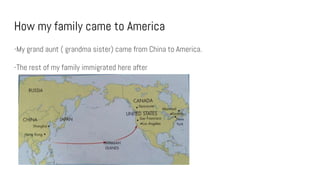 How my family came to America
-My grand aunt ( grandma sister) came from China to America.
-The rest of my family immigrated here after
 
