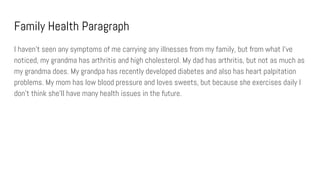 Family Health Paragraph
I haven’t seen any symptoms of me carrying any illnesses from my family, but from what I’ve
noticed, my grandma has arthritis and high cholesterol. My dad has arthritis, but not as much as
my grandma does. My grandpa has recently developed diabetes and also has heart palpitation
problems. My mom has low blood pressure and loves sweets, but because she exercises daily I
don’t think she’ll have many health issues in the future.
 