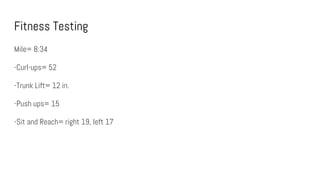 Fitness Testing
Mile= 8:34
-Curl-ups= 52
-Trunk Lift= 12 in.
-Push ups= 15
-Sit and Reach= right 19, left 17
 