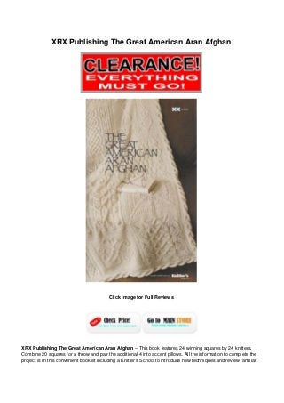 XRX Publishing The Great American Aran Afghan
Click Image for Full Reviews
XRX Publishing The Great American Aran Afghan – This book features 24 winning squares by 24 knitters.
Combine 20 squares for a throw and pair the additional 4 into accent pillows. All the information to complete the
project is in this convenient booklet including a Knitter’s School to introduce new techniques and review familiar
 