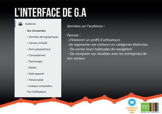 l’interface de G.a 
données sur l’audience : 
Permet : 
- d’élaborer un profil d’utilisateurs 
-de segmenter ses visiteurs en catégories distinctes. 
- De cerner leurs habitudes de navigation 
- De comparer ses résultats avec les entreprises de 
son secteur 
 