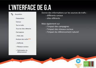 l’interface de G.a 
Donne des informations sur les sources de trafic : 
- différents canaux 
- sites référents 
Mais également sur 
- l’impact des campagnes 
- l’impact des réseaux sociaux 
- l’impact du référencement naturel 
 