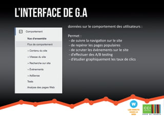 l’interface de G.a 
données sur le comportement des utilisateurs : 
Permet : 
- de suivre la navigation sur le site 
- de repérer les pages populaires 
- de scruter les évènements sur le site 
- d’effectuer des A/B testing 
- d’étudier graphiquement les taux de clics 
 