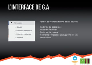 l’interface de G.a 
Permet de vérifier l’atteinte de ses objectifs 
En terme de pages vues 
En terme financier 
En terme de canaux 
Connaitre l’impact de ses supports sur ses 
conversions. 
 