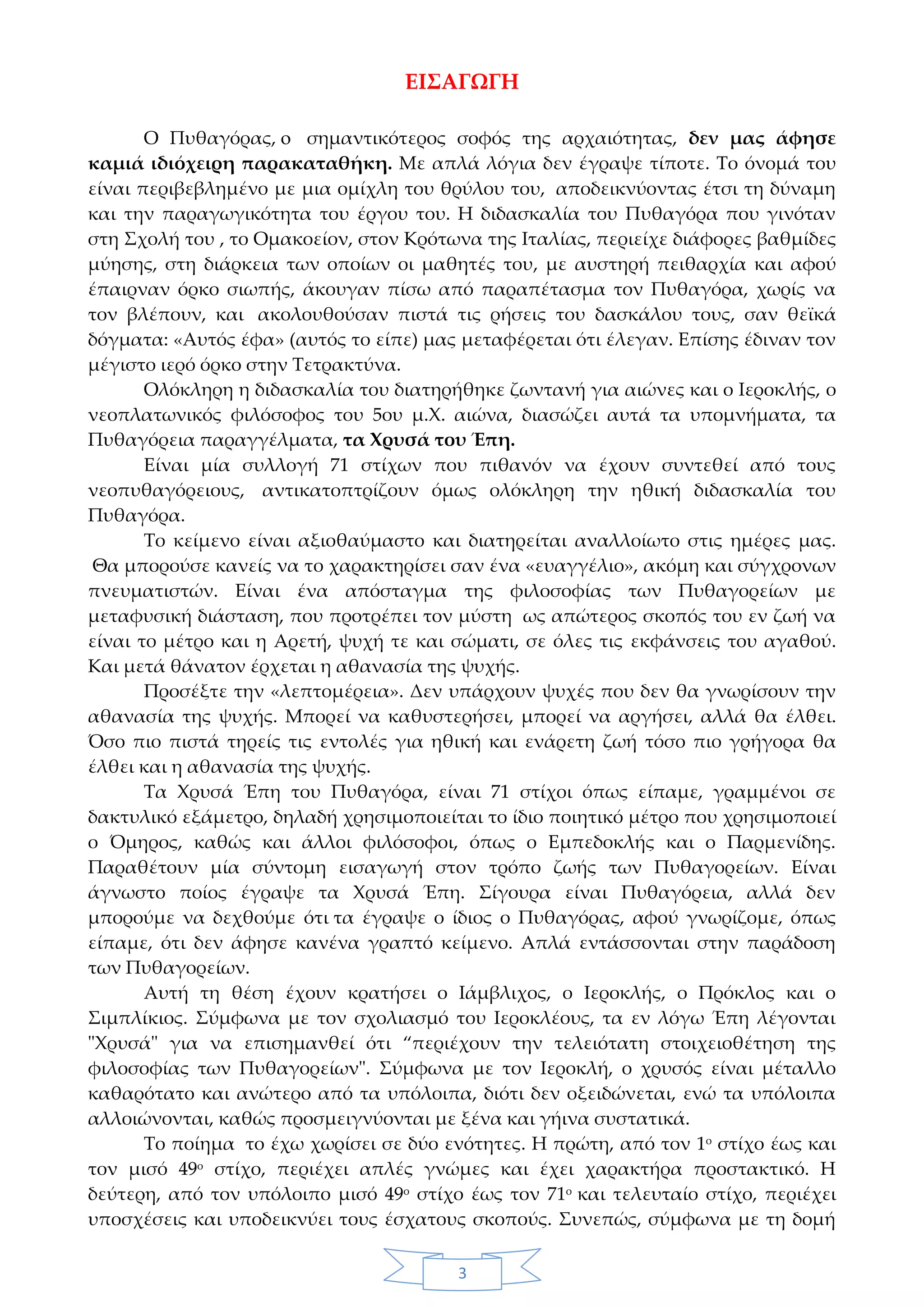 3
ΕΙΣΑΓΩΓΗ
Ο Πυθαγόρας, o σημαντικότερος σοφός της αρχαιότητας, δεν μας άφησε
καμιά ιδιόχειρη παρακαταθήκη. Με απλά λόγια δεν έγραψε τίποτε. Το όνομά του
είναι περιβεβλημένο με μια ομίχλη του θρύλου του, αποδεικνύοντας έτσι τη δύναμη
και την παραγωγικότητα του έργου του. Η διδασκαλία του Πυθαγόρα που γινόταν
στη Σχολή του , το Ομακοείον, στον Κρότωνα της Ιταλίας, περιείχε διάφορες βαθμίδες
μύησης, στη διάρκεια των οποίων οι μαθητές του, με αυστηρή πειθαρχία και αφού
έπαιρναν όρκο σιωπής, άκουγαν πίσω από παραπέτασμα τον Πυθαγόρα, χωρίς να
τον βλέπουν, και ακολουθούσαν πιστά τις ρήσεις του δασκάλου τους, σαν θεϊκά
δόγματα: «Αυτός έφα» (αυτός το είπε) μας μεταφέρεται ότι έλεγαν. Επίσης έδιναν τον
μέγιστο ιερό όρκο στην Τετρακτύνα.
Ολόκληρη η διδασκαλία του διατηρήθηκε ζωντανή για αιώνες και ο Ιεροκλής, ο
νεοπλατωνικός φιλόσοφος του 5ου μ.Χ. αιώνα, διασώζει αυτά τα υπομνήματα, τα
Πυθαγόρεια παραγγέλματα, τα Χρυσά του Έπη.
Είναι μία συλλογή 71 στίχων που πιθανόν να έχουν συντεθεί από τους
νεοπυθαγόρειους, αντικατοπτρίζουν όμως ολόκληρη την ηθική διδασκαλία του
Πυθαγόρα.
Το κείμενο είναι αξιοθαύμαστο και διατηρείται αναλλοίωτο στις ημέρες μας.
Θα μπορούσε κανείς να το χαρακτηρίσει σαν ένα «ευαγγέλιο», ακόμη και σύγχρονων
πνευματιστών. Είναι ένα απόσταγμα της φιλοσοφίας των Πυθαγορείων με
μεταφυσική διάσταση, που προτρέπει τον μύστη ως απώτερος σκοπός του εν ζωή να
είναι το μέτρο και η Αρετή, ψυχή τε και σώματι, σε όλες τις εκφάνσεις του αγαθού.
Και μετά θάνατον έρχεται η αθανασία της ψυχής.
Προσέξτε την «λεπτομέρεια». Δεν υπάρχουν ψυχές που δεν θα γνωρίσουν την
αθανασία της ψυχής. Μπορεί να καθυστερήσει, μπορεί να αργήσει, αλλά θα έλθει.
Όσο πιο πιστά τηρείς τις εντολές για ηθική και ενάρετη ζωή τόσο πιο γρήγορα θα
έλθει και η αθανασία της ψυχής.
Τα Χρυσά Έπη του Πυθαγόρα, είναι 71 στίχοι όπως είπαμε, γραμμένοι σε
δακτυλικό εξάμετρο, δηλαδή χρησιμοποιείται το ίδιο ποιητικό μέτρο που χρησιμοποιεί
ο Όμηρος, καθώς και άλλοι φιλόσοφοι, όπως ο Εμπεδοκλής και ο Παρμενίδης.
Παραθέτουν μία σύντομη εισαγωγή στον τρόπο ζωής των Πυθαγορείων. Είναι
άγνωστο ποίος έγραψε τα Χρυσά Έπη. Σίγουρα είναι Πυθαγόρεια, αλλά δεν
μπορούμε να δεχθούμε ότι τα έγραψε ο ίδιος ο Πυθαγόρας, αφού γνωρίζομε, όπως
είπαμε, ότι δεν άφησε κανένα γραπτό κείμενο. Απλά εντάσσονται στην παράδοση
των Πυθαγορείων.
Αυτή τη θέση έχουν κρατήσει ο Ιάμβλιχος, ο Ιεροκλής, ο Πρόκλος και ο
Σιμπλίκιος. Σύμφωνα με τον σχολιασμό του Ιεροκλέους, τα εν λόγω Έπη λέγονται
"Χρυσά" για να επισημανθεί ότι “περιέχουν την τελειότατη στοιχειοθέτηση της
φιλοσοφίας των Πυθαγορείων". Σύμφωνα με τον Ιεροκλή, ο χρυσός είναι μέταλλο
καθαρότατο και ανώτερο από τα υπόλοιπα, διότι δεν οξειδώνεται, ενώ τα υπόλοιπα
αλλοιώνονται, καθώς προσμειγνύονται με ξένα και γήινα συστατικά.
Το ποίημα το έχω χωρίσει σε δύο ενότητες. Η πρώτη, από τον 1ο
στίχο έως και
τον μισό 49ο στίχο, περιέχει απλές γνώμες και έχει χαρακτήρα προστακτικό. Η
δεύτερη, από τον υπόλοιπο μισό 49ο
στίχο έως τον 71ο
και τελευταίο στίχο, περιέχει
υποσχέσεις και υποδεικνύει τους έσχατους σκοπούς. Συνεπώς, σύμφωνα με τη δομή
 