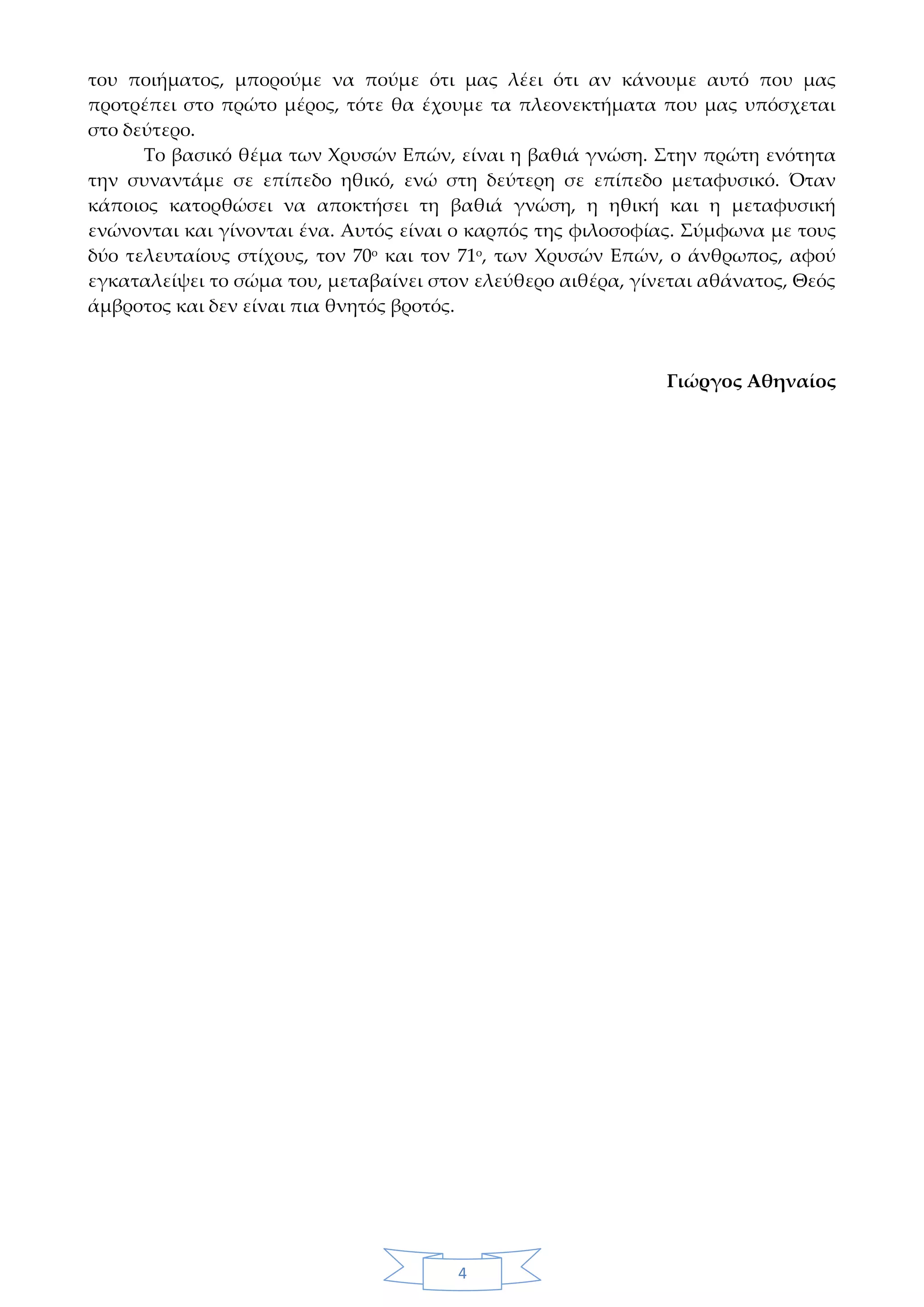 4
του ποιήματος, μπορούμε να πούμε ότι μας λέει ότι αν κάνουμε αυτό που μας
προτρέπει στο πρώτο μέρος, τότε θα έχουμε τα πλεονεκτήματα που μας υπόσχεται
στο δεύτερο.
Το βασικό θέμα των Χρυσών Επών, είναι η βαθιά γνώση. Στην πρώτη ενότητα
την συναντάμε σε επίπεδο ηθικό, ενώ στη δεύτερη σε επίπεδο μεταφυσικό. Όταν
κάποιος κατορθώσει να αποκτήσει τη βαθιά γνώση, η ηθική και η μεταφυσική
ενώνονται και γίνονται ένα. Αυτός είναι ο καρπός της φιλοσοφίας. Σύμφωνα με τους
δύο τελευταίους στίχους, τον 70ο
και τον 71ο
, των Χρυσών Επών, ο άνθρωπος, αφού
εγκαταλείψει το σώμα του, μεταβαίνει στον ελεύθερο αιθέρα, γίνεται αθάνατος, Θεός
άμβροτος και δεν είναι πια θνητός βροτός.
Γιώργος Αθηναίος
 
