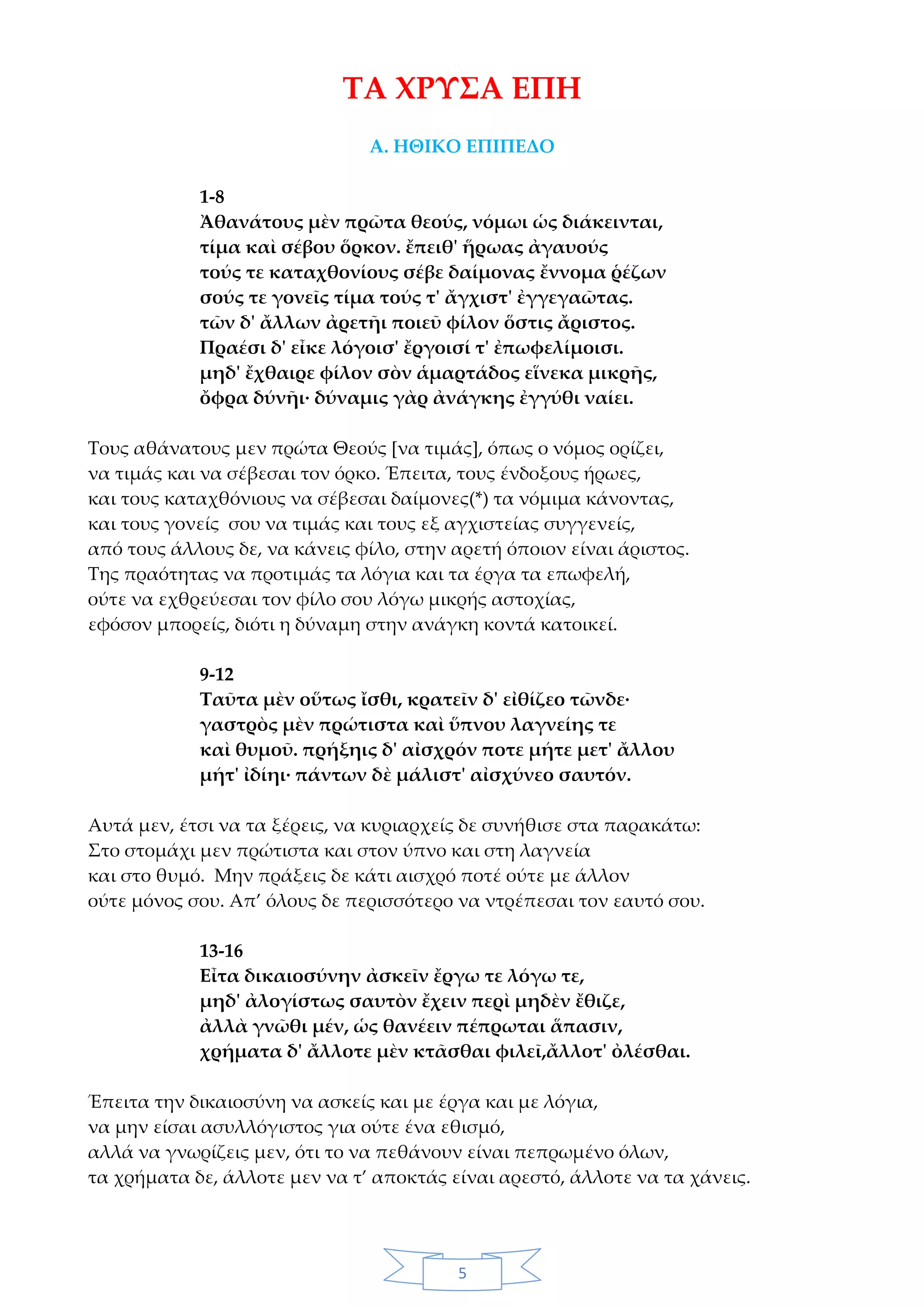 5
ΤΑ ΧΡΥΣΑ ΕΠΗ
Α. ΗΘΙΚΟ ΕΠΙΠΕΔΟ
1-8
Ἀθανάτους μὲν πρῶτα θεούς, νόμωι ὡς διάκεινται,
τίμα καὶ σέβου ὅρκον. ἔπειθ' ἥρωας ἀγαυούς
τούς τε καταχθονίους σέβε δαίμονας ἔννομα ῥέζων
σούς τε γονεῖς τίμα τούς τ' ἄγχιστ' ἐγγεγαῶτας.
τῶν δ' ἄλλων ἀρετῆι ποιεῦ φίλον ὅστις ἄριστος.
Πραέσι δ' εἶκε λόγοισ' ἔργοισί τ' ἐπωφελίμοισι.
μηδ' ἔχθαιρε φίλον σὸν ἁμαρτάδος εἵνεκα μικρῆς,
ὄφρα δύνῆι· δύναμις γὰρ ἀνάγκης ἐγγύθι ναίει.
Τους αθάνατους μεν πρώτα Θεούς [να τιμάς], όπως ο νόμος ορίζει,
να τιμάς και να σέβεσαι τον όρκο. Έπειτα, τους ένδοξους ήρωες,
και τους καταχθόνιους να σέβεσαι δαίμονες(*) τα νόμιμα κάνοντας,
και τους γονείς σου να τιμάς και τους εξ αγχιστείας συγγενείς,
από τους άλλους δε, να κάνεις φίλο, στην αρετή όποιον είναι άριστος.
Της πραότητας να προτιμάς τα λόγια και τα έργα τα επωφελή,
ούτε να εχθρεύεσαι τον φίλο σου λόγω μικρής αστοχίας,
εφόσον μπορείς, διότι η δύναμη στην ανάγκη κοντά κατοικεί.
9-12
Ταῦτα μὲν οὕτως ἴσθι, κρατεῖν δ' εἰθίζεο τῶνδε·
γαστρὸς μὲν πρώτιστα καὶ ὕπνου λαγνείης τε
καὶ θυμοῦ. πρήξηις δ' αἰσχρόν ποτε μήτε μετ' ἄλλου
μήτ' ἰδίηι· πάντων δὲ μάλιστ' αἰσχύνεο σαυτόν.
Αυτά μεν, έτσι να τα ξέρεις, να κυριαρχείς δε συνήθισε στα παρακάτω:
Στο στομάχι μεν πρώτιστα και στον ύπνο και στη λαγνεία
και στο θυμό. Μην πράξεις δε κάτι αισχρό ποτέ ούτε με άλλον
ούτε μόνος σου. Απ’ όλους δε περισσότερο να ντρέπεσαι τον εαυτό σου.
13-16
Εἶτα δικαιοσύνην ἀσκεῖν ἔργω τε λόγω τε,
μηδ' ἀλογίστως σαυτὸν ἔχειν περὶ μηδὲν ἔθιζε,
ἀλλὰ γνῶθι μέν, ὡς θανέειν πέπρωται ἅπασιν,
χρήματα δ' ἄλλοτε μὲν κτᾶσθαι φιλεῖ,ἄλλοτ' ὀλέσθαι.
Έπειτα την δικαιοσύνη να ασκείς και με έργα και με λόγια,
να μην είσαι ασυλλόγιστος για ούτε ένα εθισμό,
αλλά να γνωρίζεις μεν, ότι το να πεθάνουν είναι πεπρωμένο όλων,
τα χρήματα δε, άλλοτε μεν να τ’ αποκτάς είναι αρεστό, άλλοτε να τα χάνεις.
 