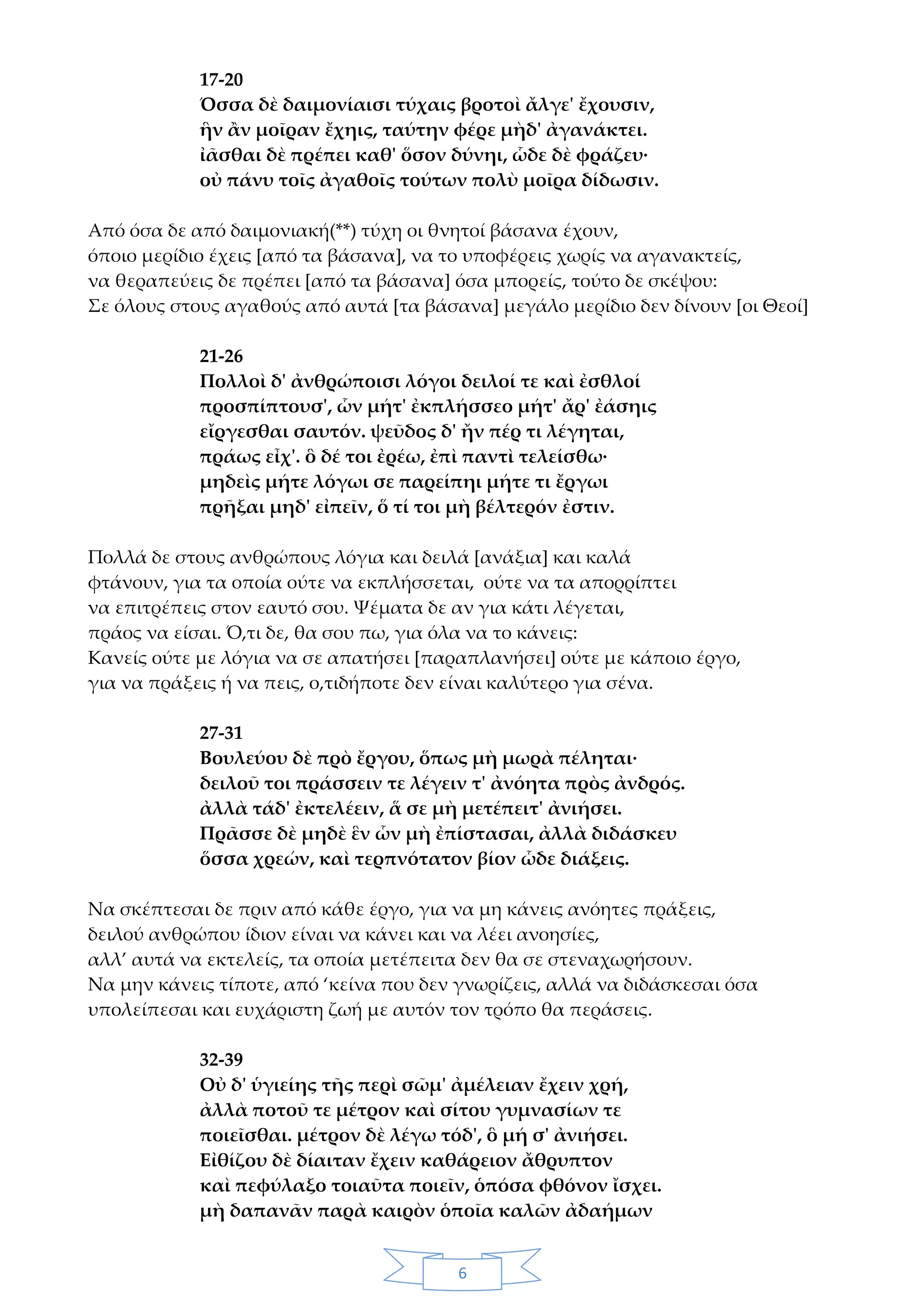 6
17-20
Όσσα δὲ δαιμονίαισι τύχαις βροτοὶ ἄλγε' ἔχουσιν,
ἣν ἂν μοῖραν ἔχηις, ταύτην φέρε μὴδ' ἀγανάκτει.
ἰᾶσθαι δὲ πρέπει καθ' ὅσον δύνηι, ὧδε δὲ φράζευ·
οὐ πάνυ τοῖς ἀγαθοῖς τούτων πολὺ μοῖρα δίδωσιν.
Από όσα δε από δαιμονιακή(**) τύχη οι θνητοί βάσανα έχουν,
όποιο μερίδιο έχεις [από τα βάσανα], να το υποφέρεις χωρίς να αγανακτείς,
να θεραπεύεις δε πρέπει [από τα βάσανα] όσα μπορείς, τούτο δε σκέψου:
Σε όλους στους αγαθούς από αυτά [τα βάσανα] μεγάλο μερίδιο δεν δίνουν [οι Θεοί]
21-26
Πολλοὶ δ' ἀνθρώποισι λόγοι δειλοί τε καὶ ἐσθλοί
προσπίπτουσ', ὧν μήτ' ἐκπλήσσεο μήτ' ἄρ' ἐάσηις
εἴργεσθαι σαυτόν. ψεῦδος δ' ἤν πέρ τι λέγηται,
πράως εἶχ'. ὃ δέ τοι ἐρέω, ἐπὶ παντὶ τελείσθω·
μηδεὶς μήτε λόγωι σε παρείπηι μήτε τι ἔργωι
πρῆξαι μηδ' εἰπεῖν, ὅ τί τοι μὴ βέλτερόν ἐστιν.
Πολλά δε στους ανθρώπους λόγια και δειλά [ανάξια] και καλά
φτάνουν, για τα οποία ούτε να εκπλήσσεται, ούτε να τα απορρίπτει
να επιτρέπεις στον εαυτό σου. Ψέματα δε αν για κάτι λέγεται,
πράος να είσαι. Ό,τι δε, θα σου πω, για όλα να το κάνεις:
Κανείς ούτε με λόγια να σε απατήσει [παραπλανήσει] ούτε με κάποιο έργο,
για να πράξεις ή να πεις, ο,τιδήποτε δεν είναι καλύτερο για σένα.
27-31
Βουλεύου δὲ πρὸ ἔργου, ὅπως μὴ μωρὰ πέληται·
δειλοῦ τοι πράσσειν τε λέγειν τ' ἀνόητα πρὸς ἀνδρός.
ἀλλὰ τάδ' ἐκτελέειν, ἅ σε μὴ μετέπειτ' ἀνιήσει.
Πρᾶσσε δὲ μηδὲ ἓν ὧν μὴ ἐπίστασαι, ἀλλὰ διδάσκευ
ὅσσα χρεών, καὶ τερπνότατον βίον ὧδε διάξεις.
Να σκέπτεσαι δε πριν από κάθε έργο, για να μη κάνεις ανόητες πράξεις,
δειλού ανθρώπου ίδιον είναι να κάνει και να λέει ανοησίες,
αλλ’ αυτά να εκτελείς, τα οποία μετέπειτα δεν θα σε στεναχωρήσουν.
Να μην κάνεις τίποτε, από ‘κείνα που δεν γνωρίζεις, αλλά να διδάσκεσαι όσα
υπολείπεσαι και ευχάριστη ζωή με αυτόν τον τρόπο θα περάσεις.
32-39
Οὐ δ' ὑγιείης τῆς περὶ σῶμ' ἀμέλειαν ἔχειν χρή,
ἀλλὰ ποτοῦ τε μέτρον καὶ σίτου γυμνασίων τε
ποιεῖσθαι. μέτρον δὲ λέγω τόδ', ὃ μή σ' ἀνιήσει.
Εἰθίζου δὲ δίαιταν ἔχειν καθάρειον ἄθρυπτον
καὶ πεφύλαξο τοιαῦτα ποιεῖν, ὁπόσα φθόνον ἴσχει.
μὴ δαπανᾶν παρὰ καιρὸν ὁποῖα καλῶν ἀδαήμων
 