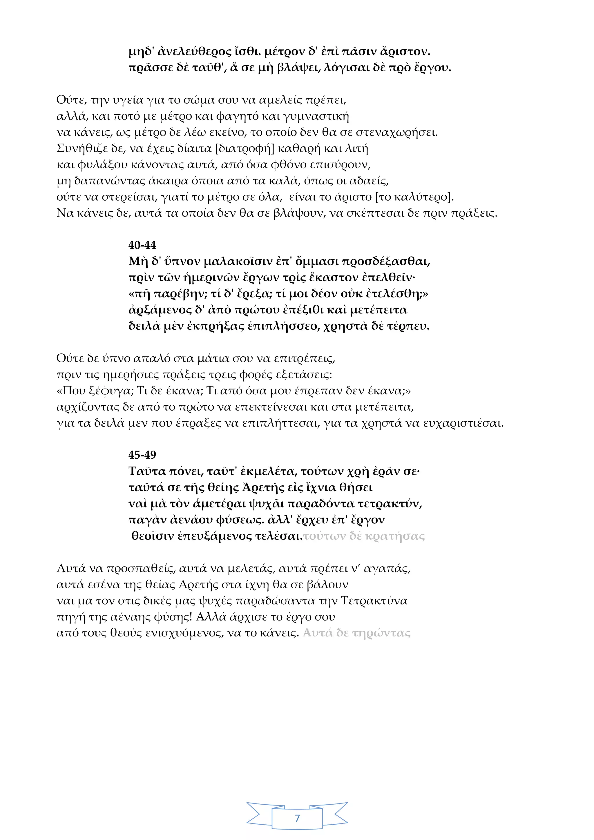 7
μηδ' ἀνελεύθερος ἴσθι. μέτρον δ' ἐπὶ πᾶσιν ἄριστον.
πρᾶσσε δὲ ταῦθ', ἅ σε μὴ βλάψει, λόγισαι δὲ πρὸ ἔργου.
Ούτε, την υγεία για το σώμα σου να αμελείς πρέπει,
αλλά, και ποτό με μέτρο και φαγητό και γυμναστική
να κάνεις, ως μέτρο δε λέω εκείνο, το οποίο δεν θα σε στεναχωρήσει.
Συνήθιζε δε, να έχεις δίαιτα [διατροφή] καθαρή και λιτή
και φυλάξου κάνοντας αυτά, από όσα φθόνο επισύρουν,
μη δαπανώντας άκαιρα όποια από τα καλά, όπως οι αδαείς,
ούτε να στερείσαι, γιατί το μέτρο σε όλα, είναι το άριστο [το καλύτερο].
Να κάνεις δε, αυτά τα οποία δεν θα σε βλάψουν, να σκέπτεσαι δε πριν πράξεις.
40-44
Μὴ δ' ὕπνον μαλακοῖσιν ἐπ' ὄμμασι προσδέξασθαι,
πρὶν τῶν ἡμερινῶν ἔργων τρὶς ἕκαστον ἐπελθεῖν·
«πῆ παρέβην; τί δ' ἔρεξα; τί μοι δέον οὐκ ἐτελέσθη;»
ἀρξάμενος δ' ἀπὸ πρώτου ἐπέξιθι καὶ μετέπειτα
δειλὰ μὲν ἐκπρήξας ἐπιπλήσσεο, χρηστὰ δὲ τέρπευ.
Ούτε δε ύπνο απαλό στα μάτια σου να επιτρέπεις,
πριν τις ημερήσιες πράξεις τρεις φορές εξετάσεις:
«Που ξέφυγα; Τι δε έκανα; Τι από όσα μου έπρεπαν δεν έκανα;»
αρχίζοντας δε από το πρώτο να επεκτείνεσαι και στα μετέπειτα,
για τα δειλά μεν που έπραξες να επιπλήττεσαι, για τα χρηστά να ευχαριστιέσαι.
45-49
Ταῦτα πόνει, ταῦτ' ἐκμελέτα, τούτων χρὴ ἐρᾶν σε·
ταῦτά σε τῆς θείης Ἀρετῆς εἰς ἴχνια θήσει
ναὶ μὰ τὸν ἁμετέραι ψυχᾶι παραδόντα τετρακτύν,
παγὰν ἀενάου φύσεως. ἀλλ' ἔρχευ ἐπ' ἔργον
θεοῖσιν ἐπευξάμενος τελέσαι.τούτων δὲ κρατήσας
Αυτά να προσπαθείς, αυτά να μελετάς, αυτά πρέπει ν’ αγαπάς,
αυτά εσένα της θείας Αρετής στα ίχνη θα σε βάλουν
ναι μα τον στις δικές μας ψυχές παραδώσαντα την Τετρακτύνα
πηγή της αέναης φύσης! Αλλά άρχισε το έργο σου
από τους θεούς ενισχυόμενος, να το κάνεις. Αυτά δε τηρώντας
 
