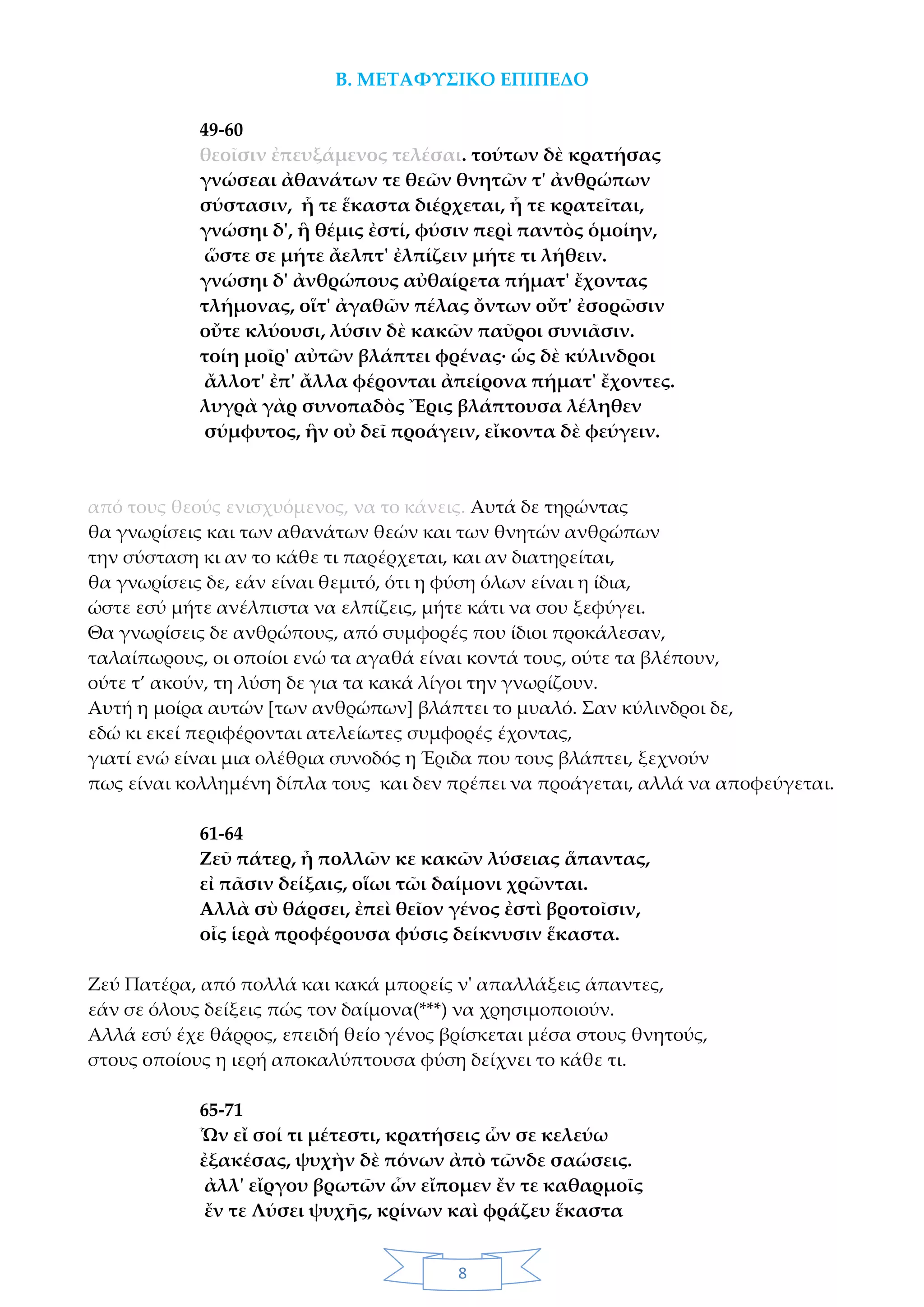 8
Β. ΜΕΤΑΦΥΣΙΚΟ ΕΠΙΠΕΔΟ
49-60
θεοῖσιν ἐπευξάμενος τελέσαι. τούτων δὲ κρατήσας
γνώσεαι ἀθανάτων τε θεῶν θνητῶν τ' ἀνθρώπων
σύστασιν, ἧ τε ἕκαστα διέρχεται, ἧ τε κρατεῖται,
γνώσηι δ', ἣ θέμις ἐστί, φύσιν περὶ παντὸς ὁμοίην,
ὥστε σε μήτε ἄελπτ' ἐλπίζειν μήτε τι λήθειν.
γνώσηι δ' ἀνθρώπους αὐθαίρετα πήματ' ἔχοντας
τλήμονας, οἵτ' ἀγαθῶν πέλας ὄντων οὔτ' ἐσορῶσιν
οὔτε κλύουσι, λύσιν δὲ κακῶν παῦροι συνιᾶσιν.
τοίη μοῖρ' αὐτῶν βλάπτει φρένας· ὡς δὲ κύλινδροι
ἄλλοτ' ἐπ' ἄλλα φέρονται ἀπείρονα πήματ' ἔχοντες.
λυγρὰ γὰρ συνοπαδὸς Ἔρις βλάπτουσα λέληθεν
σύμφυτος, ἣν οὐ δεῖ προάγειν, εἴκοντα δὲ φεύγειν.
από τους θεούς ενισχυόμενος, να το κάνεις. Αυτά δε τηρώντας
θα γνωρίσεις και των αθανάτων θεών και των θνητών ανθρώπων
την σύσταση κι αν το κάθε τι παρέρχεται, και αν διατηρείται,
θα γνωρίσεις δε, εάν είναι θεμιτό, ότι η φύση όλων είναι η ίδια,
ώστε εσύ μήτε ανέλπιστα να ελπίζεις, μήτε κάτι να σου ξεφύγει.
Θα γνωρίσεις δε ανθρώπους, από συμφορές που ίδιοι προκάλεσαν,
ταλαίπωρους, οι οποίοι ενώ τα αγαθά είναι κοντά τους, ούτε τα βλέπουν,
ούτε τ’ ακούν, τη λύση δε για τα κακά λίγοι την γνωρίζουν.
Αυτή η μοίρα αυτών [των ανθρώπων] βλάπτει το μυαλό. Σαν κύλινδροι δε,
εδώ κι εκεί περιφέρονται ατελείωτες συμφορές έχοντας,
γιατί ενώ είναι μια ολέθρια συνοδός η Έριδα που τους βλάπτει, ξεχνούν
πως είναι κολλημένη δίπλα τους και δεν πρέπει να προάγεται, αλλά να αποφεύγεται.
61-64
Ζεῦ πάτερ, ἦ πολλῶν κε κακῶν λύσειας ἅπαντας,
εἰ πᾶσιν δείξαις, οἵωι τῶι δαίμονι χρῶνται.
Αλλὰ σὺ θάρσει, ἐπεὶ θεῖον γένος ἐστὶ βροτοῖσιν,
οἷς ἱερὰ προφέρουσα φύσις δείκνυσιν ἕκαστα.
Ζεύ Πατέρα, από πολλά και κακά μπορείς ν' απαλλάξεις άπαντες,
εάν σε όλους δείξεις πώς τον δαίμονα(***) να χρησιμοποιούν.
Αλλά εσύ έχε θάρρος, επειδή θείο γένος βρίσκεται μέσα στους θνητούς,
στους οποίους η ιερή αποκαλύπτουσα φύση δείχνει το κάθε τι.
65-71
Ὧν εἴ σοί τι μέτεστι, κρατήσεις ὧν σε κελεύω
ἐξακέσας, ψυχὴν δὲ πόνων ἀπὸ τῶνδε σαώσεις.
ἀλλ' εἴργου βρωτῶν ὧν εἴπομεν ἔν τε καθαρμοῖς
ἔν τε Λύσει ψυχῆς, κρίνων καὶ φράζευ ἕκαστα
 