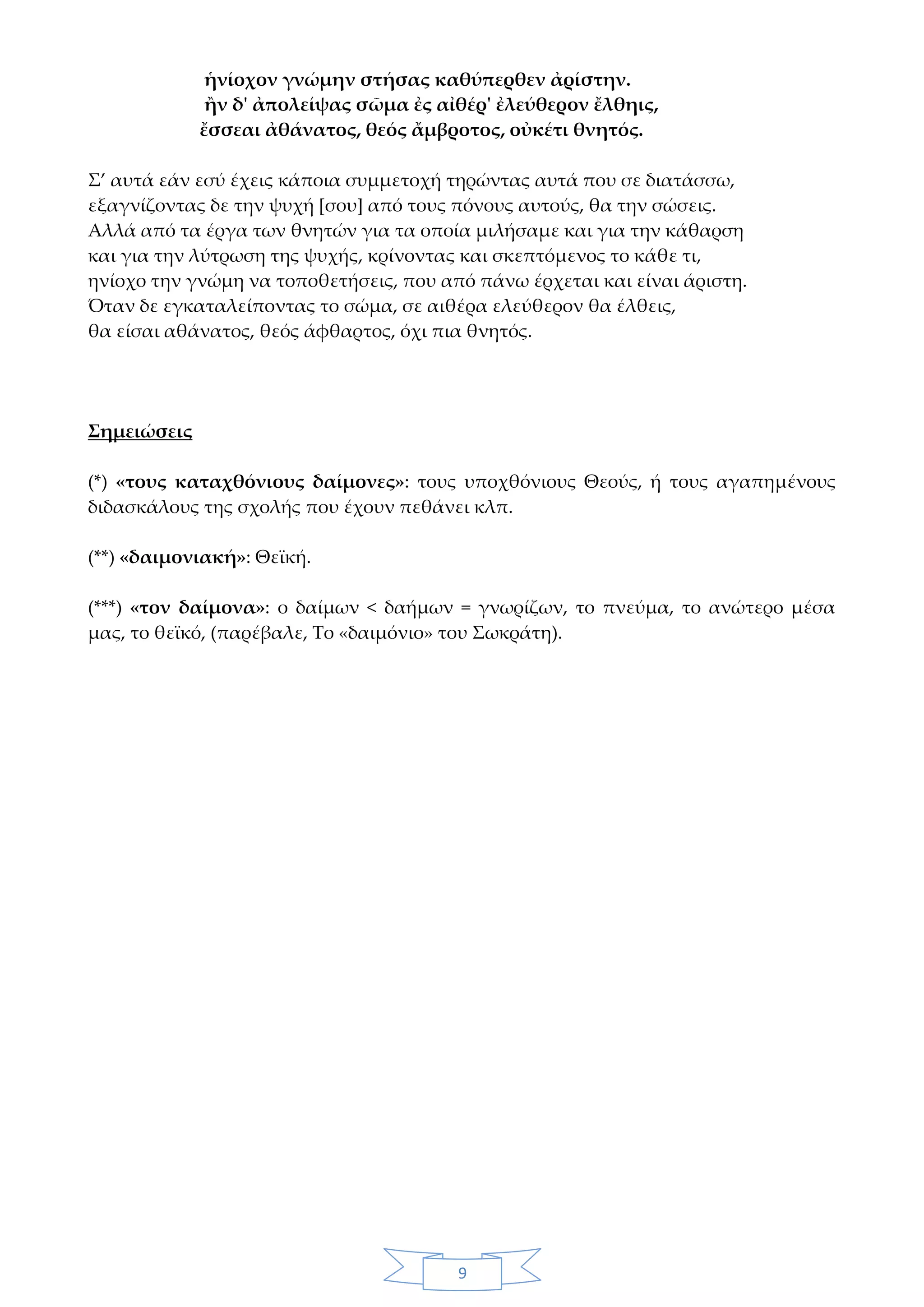 9
ἡνίοχον γνώμην στήσας καθύπερθεν ἀρίστην.
ἢν δ' ἀπολείψας σῶμα ἐς αἰθέρ' ἐλεύθερον ἔλθηις,
ἔσσεαι ἀθάνατος, θεός ἄμβροτος, οὐκέτι θνητός.
Σ’ αυτά εάν εσύ έχεις κάποια συμμετοχή τηρώντας αυτά που σε διατάσσω,
εξαγνίζοντας δε την ψυχή [σου] από τους πόνους αυτούς, θα την σώσεις.
Αλλά από τα έργα των θνητών για τα οποία μιλήσαμε και για την κάθαρση
και για την λύτρωση της ψυχής, κρίνοντας και σκεπτόμενος το κάθε τι,
ηνίοχο την γνώμη να τοποθετήσεις, που από πάνω έρχεται και είναι άριστη.
Όταν δε εγκαταλείποντας το σώμα, σε αιθέρα ελεύθερον θα έλθεις,
θα είσαι αθάνατος, θεός άφθαρτος, όχι πια θνητός.
Σημειώσεις
(*) «τους καταχθόνιους δαίμονες»: τους υποχθόνιους Θεούς, ή τους αγαπημένους
διδασκάλους της σχολής που έχουν πεθάνει κλπ.
(**) «δαιμονιακή»: Θεϊκή.
(***) «τον δαίμονα»: ο δαίμων < δαήμων = γνωρίζων, το πνεύμα, το ανώτερο μέσα
μας, το θεϊκό, (παρέβαλε, Το «δαιμόνιο» του Σωκράτη).
 
