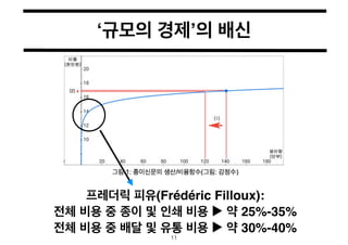 ‘규모의 경제’의 배신 
프레더릭 피유(Frédéric Filloux):! 
전체 비용 중 종이 및 인쇄 비용 ▶︎ 약 25%-35%! 
전체 비용 중 배달 및 유통 비용 ▶︎ 약 30%-40% 
11 
 