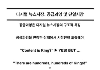 디지털 뉴스시장: 공급과잉 및 단일시장 
공급과잉은 디지털 뉴스시장의 구조적 특징 
공급과잉을 인정한 상태에서 시장전략 도출해야 
“Content is King?” ▶︎ YES! BUT … 
“There are hund...