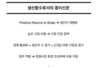 생산함수로서의 종이신문 
Positive Returns to Scale ➔ 생산자 대형화 
높은 고정 비용 ➔ 시장 진입 장벽 
경쟁 활성화 = 생산자 수 증가 = (간접) 여론 다양성 증가 
정부 역할 ➔ 경쟁시장 환...