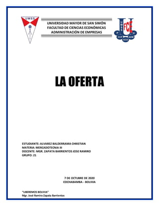 “LIBEREMOS BOLIVIA”
Mgr. José Ramiro Zapata Barrientos
UNIVERSIDAD MAYOR DE SAN SIMÓN
FACULTAD DE CIENCIAS ECONÓMICAS
ADMINISTRACIÓN DE EMPRESAS
LA OFERTA
ESTUDIANTE: ALVAREZ BALDERRAMA CHRISTIAN
MATERIA: MERCADOTECNIA III
DOCENTE: MGR. ZAPATA BARRIENTOS JOSE RAMIRO
GRUPO: 21
7 DE OCTUBRE DE 2020
COCHABAMBA - BOLIVIA
 