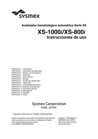 Analizador hematológico automático Serie XS
XS-1000i/XS-800i
Instrucciones de uso
CAPÍTULO 1 Introducción
CAPÍTULO 2 Información de seguridad
CAPÍTULO 3 Diseño y funcionamiento
CAPÍTULO 4 Reactivos
CAPÍTULO 5 Antes del uso
CAPÍTULO 6 Manejo
CAPÍTULO 7 Control de calidad (QC)
CAPÍTULO 8 Calibración
CAPÍTULO 9 Limpieza/Mantenimiento
CAPÍTULO 10 Solución de problemas
CAPÍTULO 11 Información técnica
CAPÍTULO 12 Mensajes IP
CAPÍTULO 13 Garantía
CAPÍTULO 14 Indice
KOBE, JAPÓN
Copyright © 2005-2010 by SYSMEX CORPORATION
Todos los derechos reservados. Se prohibe la reproducción Código n.º AR082683 es
total o parcial de este manual por cualesquiera medios IMPRESO EN JAPÓN
sin la autorización previa por escrito Fecha de última revisión:
de SYSMEX CORPORATION. Noviembre 2010
 