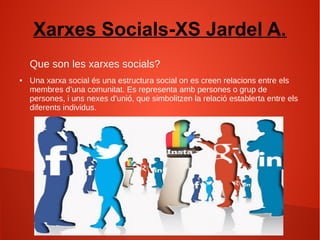 Xarxes Socials-XS Jardel A.
Que son les xarxes socials?
● Una xarxa social és una estructura social on es creen relacions entre els
membres d’una comunitat. Es representa amb persones o grup de
persones, i uns nexes d’unió, que simbolitzen la relació establerta entre els
diferents individus.
 