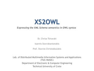 XS2OWL Expressing the XML Schema semantics in OWL syntax Dr. Chrisa Tsinaraki IoannisStavrakantonakis Prof. Stavros Christodoulakis Lab. of Distributed Multimedia Information Systems and Applications (TUC/MUSIC) Department of Electronic & Computer Engineering Technical University of Crete 