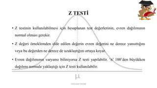 Z TESTİ
• Z testinin kullanılabilmesi için hesaplanan test değerlerinin, evren dağılımının
normal olması gerekir.
• Z değeri örneklemden elde edilen değerin evren değerini ne derece yansıttığını
veya bu değerden ne derece de uzaklaştığını ortaya koyar.
• Evren dağılımının varyansı biliniyorsa Z testi yapılabilir. ‘n’ 100’den büyükken
dağılımı normale yaklaştığı için Z testi kullanılabilir.
DOĞUKAN TAŞTAN
 