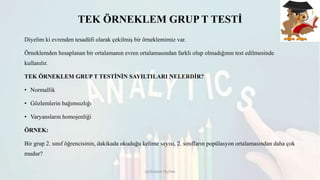 TEK ÖRNEKLEM GRUP T TESTİ
Diyelim ki evrenden tesadüfi olarak çekilmiş bir örneklemimiz var.
Örneklemden hesaplanan bir ortalamanın evren ortalamasından farklı olup olmadığının test edilmesinde
kullanılır.
TEK ÖRNEKLEM GRUP T TESTİNİN SAYILTILARI NELERDİR?
• Normallik
• Gözlemlerin bağımsızlığı
• Varyansların homojenliği
ÖRNEK:
Bir grup 2. sınıf öğrencisinin, dakikada okuduğu kelime sayısı, 2. sınıfların popülasyon ortalamasından daha çok
mudur?
DOĞUKAN TAŞTAN
 