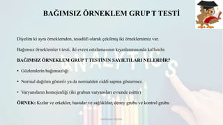 BAĞIMSIZ ÖRNEKLEM GRUP T TESTİ
Diyelim ki aynı örneklemden, tesadüfi olarak çekilmiş iki örneklemimiz var.
Bağımsız örneklemler t testi, iki evren ortalamasının kıyaslanmasında kullanılır.
BAĞIMSIZ ÖRNEKLEM GRUP T TESTİNİN SAYILTILARI NELERDİR?
• Gözlemlerin bağımsızlığı
• Normal dağılım gösterir ya da normalden ciddi sapma göstermez.
• Varyansların homojenliği (iki grubun varyansları evrende eşittir)
ÖRNEK: Kızlar ve erkekler, hastalar ve sağlıklılar, deney grubu ve kontrol grubu
DOĞUKAN TAŞTAN
 