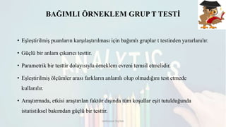 BAĞIMLI ÖRNEKLEM GRUP T TESTİ
• Eşleştirilmiş puanların karşılaştırılması için bağımlı gruplar t testinden yararlanılır.
• Güçlü bir anlam çıkarıcı testtir.
• Parametrik bir testtir dolayısıyla örneklem evreni temsil etmelidir.
• Eşleştirilmiş ölçümler arası farkların anlamlı olup olmadığını test etmede
kullanılır.
• Araştırmada, etkisi araştırılan faktör dışında tüm koşullar eşit tutulduğunda
istatistiksel bakımdan güçlü bir testtir.
DOĞUKAN TAŞTAN
 