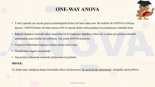 ONE-WAYANOVA
• T testi yaparak çok sayıda grup kıyaslandığında birinci tür hata oranı artar. Bu nedenle de ANOVA’ya ihtiyaç
duyarız. ANOVA birinci tür hata oranını 0.05’te tutarak ikiden fazla grupların kıyaslanmasını mümkün kılar.
• Bağımlı değişken üzerinde etkisi araştırılan tek bir bağımsız değişken varken iki ve daha çok grubun aritmetik
ortalamaları arası farklar test edilirken, Tek yönlü ANOVA kullanılır.
• Grupların birbirinden bağımsız olması olması önem taşır.
• Örneklemler rasgele seçilmelidir.
• Varyansları kullanarak aritmetik ortalamaları kıyaslarlar.
ÖRNEK:
Üç farklı sınav sıklığının başarı üzerindeki etkisi inceleniyorsa ‘üç seviyeli tek faktörümüz’ olduğunu söyleyebiliriz.
DOĞUKAN TAŞTAN
 