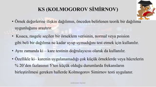 KS (KOLMOGOROV SİMİRNOV)
• Örnek değerlerine ilişkin dağılımın, önceden belirlenen teorik bir dağılıma
uygunluğunu araştırır.
• Kısaca, rasgele seçilen bir örneklem verisinin, normal veya poision
gibi beli bir dağılıma ne kadar uyup uymadığını test etmek için kullanılır.
• Aynı zamanda ki – kare testinin doğrulayıcısı olarak da kullanılır.
• Özellikle ki– karenin uygulanamadığı çok küçük örneklerde veya hücrelerin
% 20’den fazlasının 5’ten küçük olduğu durumlarda frekansların
birleştirilmesi gereken hallerde Kolmogorov Simirnov testi uygulanır.
DOĞUKAN TAŞTAN
 