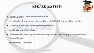 Kİ-KARE (χ2) TESTİ
• Bağımsız gruplarda oranların karşılaştırılmasında
• İki ya da daha çok grup arasında nitel bir değişken yönünden fark olup olmadığının testinde
• İki nitel değişken arasında ilişki olup olmadığının testinde
• Gruplar arası homojenlik testinde
• Örneklemden elde edilen dağılımın istenen herhangi bir teorik dağılıma uyup uymadığının testinde
(uyum iyiliği testi);
gibi durumlarda kullanılabilir.
DOĞUKAN TAŞTAN
 