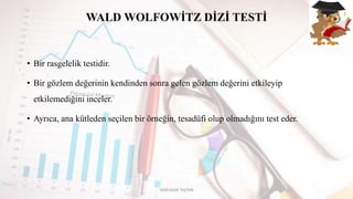 WALD WOLFOWİTZ DİZİ TESTİ
• Bir rasgelelik testidir.
• Bir gözlem değerinin kendinden sonra gelen gözlem değerini etkileyip
etkilemediğini inceler.
• Ayrıca, ana kütleden seçilen bir örneğin, tesadüfi olup olmadığını test eder.
DOĞUKAN TAŞTAN
 