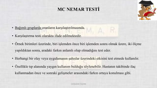 MC NEMAR TESTİ
• Bağımlı gruplarda oranların karşılaştırılmasında.
• Karşılaştırma testi olarakta ifade edilmektedir.
• Örnek birimleri üzerinde, biri işlemden önce biri işlemden sonra olmak üzere, iki ölçme
yapıldıktan sonra, aradaki farkın anlamlı olup olmadığını test eder.
• Herhangi bir olay veya uygulamanın şahıslar üzerindeki etkisini test etmede kullanılır.
• Özellikle tıp alanında yaygın kullanım bulduğu söylenebilir. Hastanın takibinde ilaç
kullanmadan önce ve sonraki gelişmeler arasındaki farkın ortaya konulması gibi.
DOĞUKAN TAŞTAN
 