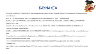 KAYNAKÇA
(2019). T.C. MARMARA ÜNİVERSİTESİ: http://sbf.marmara.edu.tr/dosya/sbf/ders%20notlar%C4%B1/%C3%B6nemlilik%20testleri%20II.pdf
adresinden alındı
AKIN, M. (2019). academia.edu. https://www.academia.edu/5382438/Nonparametric_Testler_I adresinden alındı
BAŞOL, G. (2014). 3. BÖLÜM PARAMETRİK VE NON-PARAMETRİK TESTLER. TOKAT: T.C. GAZİOSMANPAŞA ÜNİVERSİTESİ
EĞİTİM FAKÜLTESİ.
GÜRELİ, T. B. (tarih yok). Parametrik ve Non-Parametrik Testler. NİĞDE: T.C. NİĞDE ÜNİVERSİTESİ İKTİSADİ İDARİ BİLİMLER
FAKÜLTESİ PAZARLAMA BÖLÜMÜ.
KESKİN, S. (2020). PARAMETRİK. T.C. HACETTEPE ÜNİVERSİTESİ: http://yunus.hacettepe.edu.tr/~sinan.keskin/?tag=parametrik adresinden
alındı
Parametrik ve Non-parametrik testlerin Karşılaştırılması. (2020). https://spssegitimi.wordpress.com/2012/11/26/parametrik-ve-non-parametrik-
testlerin-karsilastirilmasi/ adresinden alındı
UYGUN HİPOTEZ TESTİNİN SEÇİMİ-TIP FAKÜLTESİ BİYOİSTATİSTİK ANABİLİM DALI BAŞKANLIĞI. (2018). T.C. ANKARA
ÜNİVERSİTESİ:
https://acikders.ankara.edu.tr/pluginfile.php/30758/mod_resource/content/0/6_Uygun%20Hipotez%20Testinin%20Se%C3%A7imi.pdf adresinden
alındı
 