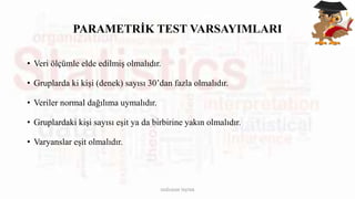 PARAMETRİK TEST VARSAYIMLARI
• Veri ölçümle elde edilmiş olmalıdır.
• Gruplarda ki kişi (denek) sayısı 30’dan fazla olmalıdır.
• Veriler normal dağılıma uymalıdır.
• Gruplardaki kişi sayısı eşit ya da birbirine yakın olmalıdır.
• Varyanslar eşit olmalıdır.
DOĞUKAN TAŞTAN
 