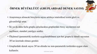 ÖRNEK BÜYÜKLÜĞÜ (GRUPLARDAKİ DENEK SAYISI)
• Araştırmaya alınacak bireylerin sayısı arttıkça istatistiksel testin gücü ve
güvenilirliği artar.
• İki ya da daha fazla grupla çalışılacaksa gruplardaki birey sayılarının eşit
seçilmesi, standart yanılgıyı azaltır.
• Ölçümsel (parametrik) testlerin uygulanabilmesi için her grupta ki denek sayısının
30’un üzerinde olması gerekir.
• Gruplardaki denek sayısı 30’un altında ise non-parametrik testlerden uygun olanı
kullanılır. DOĞUKAN TAŞTAN
 