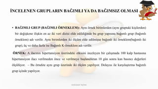 İNCELENEN GRUPLARIN BAĞIMLI YA DA BAĞIMSIZ OLMASI
• BAĞIMLI GRUP (BAĞIMLI ÖRNEKLEM): Aynı örnek birimlerden (aynı gruptaki kişilerden)
bir değişkene ilişkin en az iki veri dizisi elde edildiğinde bu grup yapısına bağımlı grup (bağımlı
örneklem) adı verilir. Aynı birimlerden iki ölçüm elde edilmişse bağımlı iki örneklem(bağımlı iki
grup), üç ve daha fazla ise Bağımlı K-örneklem adı verilir.
ÖRNEK: A ilacının hipertansiyon üzerindeki etkisini inceleyen bir çalışmada 100 kalp hastasına
hipertansiyon ilacı verilmeden önce ve verilmeye başlandıktan 10 gün sonra kan basıncı değerleri
ölçülüyor. – Bu örnekte aynı grup üzerinde iki ölçüm yapılıyor. Dolayısı ile karşılaştırma bağımlı
grup içinde yapılıyor.
DOĞUKAN TAŞTAN
 