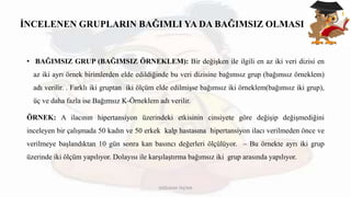 İNCELENEN GRUPLARIN BAĞIMLI YA DA BAĞIMSIZ OLMASI
• BAĞIMSIZ GRUP (BAĞIMSIZ ÖRNEKLEM): Bir değişken ile ilgili en az iki veri dizisi en
az iki ayrı örnek birimlerden elde edildiğinde bu veri dizisine bağımsız grup (bağımsız örneklem)
adı verilir. . Farklı iki gruptan iki ölçüm elde edilmişse bağımsız iki örneklem(bağımsız iki grup),
üç ve daha fazla ise Bağımsız K-Örneklem adı verilir.
ÖRNEK: A ilacının hipertansiyon üzerindeki etkisinin cinsiyete göre değişip değişmediğini
inceleyen bir çalışmada 50 kadın ve 50 erkek kalp hastasına hipertansiyon ilacı verilmeden önce ve
verilmeye başlandıktan 10 gün sonra kan basıncı değerleri ölçülüyor. – Bu örnekte ayrı iki grup
üzerinde iki ölçüm yapılıyor. Dolayısı ile karşılaştırma bağımsız iki grup arasında yapılıyor.
DOĞUKAN TAŞTAN
 