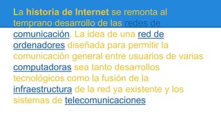 La historia de Internet se remonta al 
temprano desarrollo de las redes de 
comunicación. La idea de una red de 
ordenadores diseñada para permitir la 
comunicación general entre usuarios de varias 
computadoras sea tanto desarrollos 
tecnológicos como la fusión de la 
infraestructura de la red ya existente y los 
sistemas de telecomunicaciones 
 