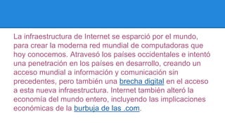 La infraestructura de Internet se esparció por el mundo, 
para crear la moderna red mundial de computadoras que 
hoy conocemos. Atravesó los países occidentales e intentó 
una penetración en los países en desarrollo, creando un 
acceso mundial a información y comunicación sin 
precedentes, pero también una brecha digital en el acceso 
a esta nueva infraestructura. Internet también alteró la 
economía del mundo entero, incluyendo las implicaciones 
económicas de la burbuja de las .com. 
 