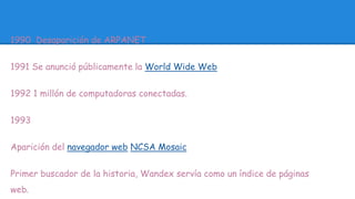 1990 Desaparición de ARPANET 
1991 Se anunció públicamente la World Wide Web 
1992 1 millón de computadoras conectadas. 
1993 
Aparición del navegador web NCSA Mosaic 
Primer buscador de la historia, Wandex servía como un índice de páginas 
web. 
 
