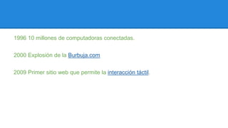 1996 10 millones de computadoras conectadas. 
2000 Explosión de la Burbuja.com 
2009 Primer sitio web que permite la interacción táctil. 

