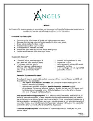 Page 1 of 2
1/12/2013
Mission
The Mission of X Squared Angels is to demonstrate and to promote the financial effectiveness of gender diverse
management business teams through investment in their companies.
Goals of X Squared Angels
 Demonstrate the effectiveness of female and male management teams
 Generate above average returns when compared with other angel groups
 Create jobs as well as founders’ wealth
 Engage more accredited angel investors
 Increase deal flow within the mid-west
 Provide deal syndication opportunities among angel groups
 Promote shared learning from other angel groups
Investment Strategy*
 Companies with at least one woman at
the C-level who owns significant equity
 IT, software, biological science,
advanced materials, medical devices,
and most other industries, located in
Ohio as well as the rest of North
America
 Products with high barriers to entry
 Market size >$500M
 Exit strategy with substantial financial
payback for founders
 3 to 5 year target exit with highest ROI
possible for investors
Expanded Investment Strategy*
Typically an X Squared Angels (XSA) portfolio company will have a woman founder and CEO, but
these criteria are also acceptable:
• The woman must have a C-level title. We care about whether she has power and
influence within the organization.
• She must own significant equity and “significant equity” depends upon the
circumstances. For example, a founder seeking a Series A with less than 50% equity might
not be considered reasonable while a CEO who has been hired in after a Series A round
who owns 10% equity might be sufficient.
High potential technology companies in IT, software, biological sciences, medical devices, or
advanced materials will possess a clearly identified and unique differentiating factor that positions
the product/solution as a potential high margin market leader. These companies will gain traction at
XSA as long as they are capital efficient and have a plausible strategy to exit within approximately 5
years from the date of our initial investment. If a company is located in Ohio, then it is expected to
apply for the Ohio Tax Incentive Tax Credit (OTITC), if applicable.
Consumer Goods companies normally need to have reached revenues >$500,000 and gross
margins >40%.
 
