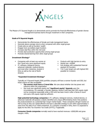 Page 1 of 2
1/12/2013
Mission
The Mission of X Squared Angels is to demonstrate and to promote the financial effectiveness of gender diverse
management business teams through investment in their companies.
Goals of X Squared Angels
 Demonstrate the effectiveness of female and male management teams
 Generate above average returns when compared with other angel groups
 Create jobs as well as founders’ wealth
 Engage more accredited angel investors
 Increase deal flow within the mid-west
 Provide deal syndication opportunities among angel groups
 Promote shared learning from other angel groups
Investment Strategy*
 Companies with at least one woman at
the C-level who owns significant equity
 IT, software, biological science,
advanced materials, medical devices,
and most other industries, located in
Ohio as well as the rest of North
America
 Products with high barriers to entry
 Market size >$500M
 Exit strategy with substantial financial
payback for founders
 3 to 5 year target exit with highest ROI
possible for investors
*Expanded Investment Strategy*
Typically an X Squared Angels (XSA) portfolio company will have a woman founder and CEO, but
these criteria are also acceptable:
• The woman must have a C-level title. We care about whether she has power and
influence within the organization.
• She must own significant equity and “significant equity” depends upon the
circumstances. For example, a founder seeking a Series A with less than 50% equity might
not be considered reasonable while a CEO who has been hired in after a Series A round
who owns 10% equity might be sufficient.
High potential technology companies in IT, software, biological sciences, medical devices, or
advanced materials will possess a clearly identified and unique differentiating factor that positions
the product/solution as a potential high margin market leader. These companies will gain traction at
XSA as long as they are capital efficient and have a plausible strategy to exit within approximately 5
years from the date of our initial investment. If a company is located in Ohio, then it is expected to
apply for the Ohio Tax Incentive Tax Credit (OTITC), if applicable.
Consumer Goods companies normally need to have reached revenues >$500,000 and gross
margins >40%.
 
