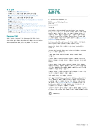 재활용하십시오
추가 정보
●●
IBM System x ibm.com/systems/x
●●
IBM System x 4 및 8소켓 엔터프라이즈 시스템
ibm.com/systems/x/hardware/enterprise/index.html
●●
IBM System x 1 및 2소켓 랙 및 타워 서버
ibm.com/systems/info/x86servers/rackandtower/index.html
●●
IBM Intelligent Cluster
ibm.com/systems/x/hardware/highdensity/cluster/
●●
IBM Systems Director ibm.com/systems/management/director
●●
IBM System x iDataPlex
ibm.com/systems/x/hardware/highdensity/dx360m4/
●●
IBM System Storage ibm.com/systems/storage/
Express 모델
IBM Express Portfolio™의 System x 서버 일부 구성은
중견기업의 요구사항을 충족하도록 설계되었습니다. 관리가
용이한 Express 모델과 구성은 국가별로 다양합니다.
© Copyright IBM Corporation 2014
IBM Systems and Technology Group
Route 100
Somers, NY 10589
2014년 5월
IBM, IBM 로고, ibm.com, BladeCenter, IBM SmartCloud, iDataPlex,
Intelligent Cluster 및 System x는 IBM의 상표 또는 등록 상표이며, 이러한
IBM 상표 용어가 상표 기호（®
또는 ™）와 함께 정보에 처음 표시된 경우,
이런 기호는 IBM이 해당 정보를 출판할 당시 소유한 미국 등록 상표 또는
보통법 상표를 나타냅니다. 그런 상표는 또한 다른 국가에서도 등록 상표
또는 보통법 상표일 수 있습니다. 현재 IBM 상표 목록은 웹（ibm.com/legal/
copytrade.shtml）을 참조하십시오.
Intel, Celeron, Intel Xeon 및 Pentium은 미국 및 기타 국가에서 사용되는
Intel Corporation 또는 자회사의 상표 또는 등록 상표입니다.
Linux는 미국 및/또는 기타 국가에서 사용되는 Linus Torvalds의 등록
상표입니다.
Microsoft 및 Windows는 미국 및/또는 기타 국가에서 사용되는 Microsoft
Corporation의 등록 상표입니다.
그 밖의 제품, 회사 및 서비스 이름은 해당 회사의 상표 또는 서비스
마크입니다.
본 문서는 출판 시점의 문서이며 IBM에서 언제든지 변경할 수 있습니다.
IBM이 사업을 운영하는 모든 국가에서 전체 오퍼링을 사용할 수 있는 것은
아닙니다.
이 문서의 정보는 상품성, 특정 목적에의 적합성에 대한 보증 및 비침해에
대한 보증이나 조건을 포함하여 명시적 또는 묵시적으로 어떠한 보증 없이
있는 그대로 제공됩니다. IBM 제품은 제품과 함께 제공되는 계약서의 이용
약관에 따라 보상을 받으실 수 있습니다.
실제 사용 가능한 스토리지 용량은 비압축 및 압축 데이터용으로 보고될 수
있으며 여기에 설명한 용량보다 적을 수 있습니다.
* 2개의 슬롯은 2.0이고 2개의 슬롯은 3.0입니다.
1
100% 성능 향상은 SPECint*_rate_base2006, SPECfp*_rate_base2006 및
TPC-E 벤치마크의 예비 결과에 근거하며, 성능 확보는 eXFlash DIMM
스토리지를 통해 이루어집니다. SPEC 및 TPC 벤치마크 결과는 2014년
2월 18일 이후 각각 www.spec.org 및 www.tpc.org에서 제공됩니다. 구성:
Intel Xeon 프로세서 E7-4890 v2를 사용하는 4소켓 x3850 X6 서버 대
기존의 최신식 E7-4870（v1）을 사용하는 4소켓 서버.
2
새로운 세대 프로세서 및 메모리 기술이 사용 가능해지면, 컴퓨팅 북을 새로운
북으로 교체할 수 있습니다. （모든 컴퓨팅 북은 매칭 기술을 사용해야 합니다.）
XSB00365-KRKO-44
 