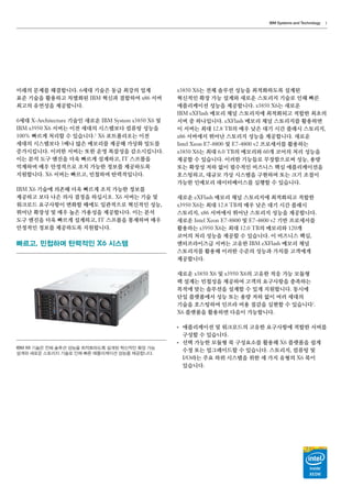 IBM Systems and Technology 3
미래의 문제를 해결합니다. 6세대 기술은 동급 최강의 업계
표준 기술을 활용하고 차별화된 IBM 혁신과 결합하여 x86 서버
최고의 유연성을 제공합니다.
6세대 X-Architecture 기술인 새로운 IBM System x3850 X6 및
IBM x3950 X6 서버는 이전 세대의 시스템보다 컴퓨팅 성능을
100% 빠르게 처리할 수 있습니다.1
X6 포트폴리오는 이전
세대의 시스템보다 3배나 많은 메모리를 제공해 가상화 밀도를
증가시킵니다. 이러한 서버는 또한 운영 복잡성을 감소시킵니다.
이는 분석 도구 엔진을 더욱 빠르게 설계하고, IT 스프롤을
억제하며 매우 안정적으로 조치 가능한 정보를 제공하도록
지원합니다. X6 서버는 빠르고, 민첩하며 탄력적입니다.
IBM X6 기술에 의존해 더욱 빠르게 조치 가능한 정보를
제공하고 보다 나은 의사 결정을 하십시오. X6 서버는 기술 및
워크로드 요구사항이 변화할 때에도 일관적으로 혁신적인 성능,
뛰어난 확장성 및 매우 높은 가용성을 제공합니다. 이는 분석
도구 엔진을 더욱 빠르게 설계하고, IT 스프롤을 통제하며 매우
안정적인 정보를 제공하도록 지원합니다.
빠르고, 민첩하며 탄력적인 X6 시스템
x3850 X6는 전체 솔루션 성능을 최적화하도록 설계된
혁신적인 확장 가능 설계와 새로운 스토리지 기술로 인해 빠른
애플리케이션 성능을 제공합니다. x3850 X6는 새로운
IBM eXFlash 메모리 채널 스토리지에 최적화되고 적합한 최초의
서버 중 하나입니다. eXFlash 메모리 채널 스토리지를 활용하면
이 서버는 최대 12.8 TB의 매우 낮은 대기 시간 플래시 스토리지,
x86 서버에서 뛰어난 스토리지 성능을 제공합니다. 새로운
Intel Xeon E7-8800 및 E7-4800 v2 프로세서를 활용하는
x3850 X6는 최대 6.0 TB의 메모리와 60개 코어의 처리 성능을
제공할 수 있습니다. 이러한 기능들로 무장함으로써 성능, 용량
또는 확장성 저하 없이 필수적인 비즈니스 핵심 애플리케이션을
호스팅하고, 대규모 가상 시스템을 구현하며 또는 크기 조절이
가능한 인메모리 데이터베이스를 실행할 수 있습니다.
새로운 eXFlash 메모리 채널 스토리지에 최적화되고 적합한
x3950 X6는 최대 12.8 TB의 매우 낮은 대기 시간 플래시
스토리지, x86 서버에서 뛰어난 스토리지 성능을 제공합니다.
새로운 Intel Xeon E7-8800 및 E7-4800 v2 기반 프로세서를
활용하는 x3950 X6는 최대 12.0 TB의 메모리와 120개
코어의 처리 성능을 제공할 수 있습니다. 이 비즈니스 핵심,
엔터프라이즈급 서버는 고유한 IBM eXFlash 메모리 채널
스토리지를 활용해 이러한 수준의 성능과 가치를 고객에게
제공합니다.
새로운 x3850 X6 및 x3950 X6의 고유한 적응 가능 모듈형
랙 설계는 민첩성을 제공하여 고객의 요구사항을 충족하는
목적에 맞는 솔루션을 설계할 수 있게 지원합니다. 동시에
단일 플랫폼에서 성능 또는 용량 저하 없이 여러 세대의
기술을 호스팅하여 인프라 비용 절감을 실현할 수 있습니다2
.
X6 플랫폼을 활용하면 다음이 가능합니다.
●●
애플리케이션 및 워크로드의 고유한 요구사항에 적합한 서버를
구성할 수 있습니다.
●●
선택 가능한 모듈형 북 구성요소를 활용해 X6 플랫폼을 쉽게
수정 또는 업그레이드할 수 있습니다. 스토리지, 컴퓨팅 및
I/O라는 주요 하위 시스템을 위한 세 가지 유형의 X6 북이
있습니다.
IBM X6 기술은 전체 솔루션 성능을 최적화하도록 설계된 혁신적인 확장 가능
설계와 새로운 스토리지 기술로 인해 빠른 애플리케이션 성능을 제공합니다.
 