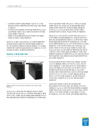 IBM System x 제품군 브로셔4
●●
4소켓부터 8소켓까지 용량을 확장할 수 있으며, IT 스프롤
생성 없이 증가하는 애플리케이션을 위한 성능을 2배로 제공할
수 있습니다.
●●
서버 클러스터의 자동화된 프로비저닝을 위해 IBM Fast Setup
소프트웨어를 사용할 수 있고, 며칠이 아닌 몇 분의 가치 창출
시간을 실현할 수 있습니다.
●●
민첩한 시스템 설계를 확보하여 단일 서버에서 여러 세대의
기술을 호스팅하는 기술을 제공합니다.
새로운 X6 시스템은 기술 및 워크로드 요구사항의 변화에 따라
인프라를 관리하는 효율적이고 혁신적인 방법을 제공합니다.
X6 기술 덕분에 분석 엔진을 더욱 빠르게 설계하고, IT 스프롤을
억제하며 매우 안정적인 정보를 제공하도록 지원합니다. X6 서버
포트폴리오는 빠르고, 민첩하며 탄력적입니다.
System x 랙 및 타워 서버
다기능 System x 랙 및 타워 서버 제품군은 클라우드 컴퓨팅,
가상 데스크탑 인프라, 분석 도구, 빅 데이터, 데이터베이스, 웹 및
비디오 서비스, 이메일, 파일 및 인쇄를 포함한 광범위한 비즈니스
핵심 애플리케이션을 지원하도록 설계되었습니다. 처리량이 많은
System x 서버는 최고의 처리 성능과 우수한 에너지 관리 및 냉각 기능을
제공합니다.
워크로드를 충족하기 위해, 주력 System x 서버는 I/O 옵션을
포함한 가용성, 성능, 유연성, 밀도 및 효율성에 대한 뛰어난
균형과 증가한 프로세서 속도 및 메모리 용량을 제공합니다.
FoD（Feature on Demand） 옵션은 중단 시간 없이 비용을
관리하면서 원격으로 새로운 기능을 추가하도록 지원합니다.
새로운 System x3650 M4 BD 스토리지 서버는 최근 System x
랙 서버 제품군 라인업에 합류했습니다. 빅 데이터 워크로드의
용량, 성능 및 효율성에 맞게 구축된 2U 2소켓 랙 서버는 엄청난
데이터 볼륨을 빠르게 분석하도록 설계되었습니다. 이는 업계
최고의 용량과 대중적인 System x3650 M4와 동일한 우수 성능을
제공합니다. x3650 M4 BD는 뛰어난 가동 시간을 갖춘 고급
안정성, 가용성 및 서비스성 기능을 지원합니다. 광경로 진단
（Light path diagnostics）과 이중화, 핫스왑형 전원 공급 장치 및
드라이브는 서비스 요청과 중단을 최소화합니다. 서버는 또한
광범위한 사용 환경 온도 범위와 Platinum Plus 전원 공급 장치 등
에너지 효율적인 기능을 통해 낮은 총소유비용과 테라바이트당
낮은 비용을 제공합니다.
랙 서버 포트폴리오에 새로 추가된 또다른 사항에는 성공적인
x3650 M4 플랫폼에 기반한 x3650 M4 HD, 고밀도 스토리지
서버가 포함됩니다. 고성능 데이터 분석 도구 및 데이터베이스
워크로드에 적합한 x3650 M4 HD는 CPU당 최대 12개 코어,
최적화된 성능과 데이터 보호를 위한 통합 12 Gbps RAID
컨트롤러, 최대 32개의 HDD/SSD 스토리지 드라이브를 포함한
최신 Intel®
Xeon®
E5-2600 v2 프로세서 제품군을 특징으로
합니다. x3650 M4 HD를 사용하면 2U 폼 팩터 안에 최고의
스토리지 밀도, 유연한 PCIe 및 10 GbE 네트워킹 옵션이
제공됩니다.
성능과 보안이 향상된 2소켓 랙 서버 포트폴리오에는
베스트셀러인 x3650 M4 및 고밀도 성능 최적화 x3550 M4가
포함됩니다. System x는 또한 가격/성능에 최적화되고 효율화된
설계를 특징으로 하는 4소켓 서버인 x3750 M4는 물론 스토리지
강화 2U x3630 M4와 이에 대한 1U 대응 제품인 x3530 M4
를 지원합니다. 소규모 또는 분산된 사무실 환경을 위해 IBM은
 
